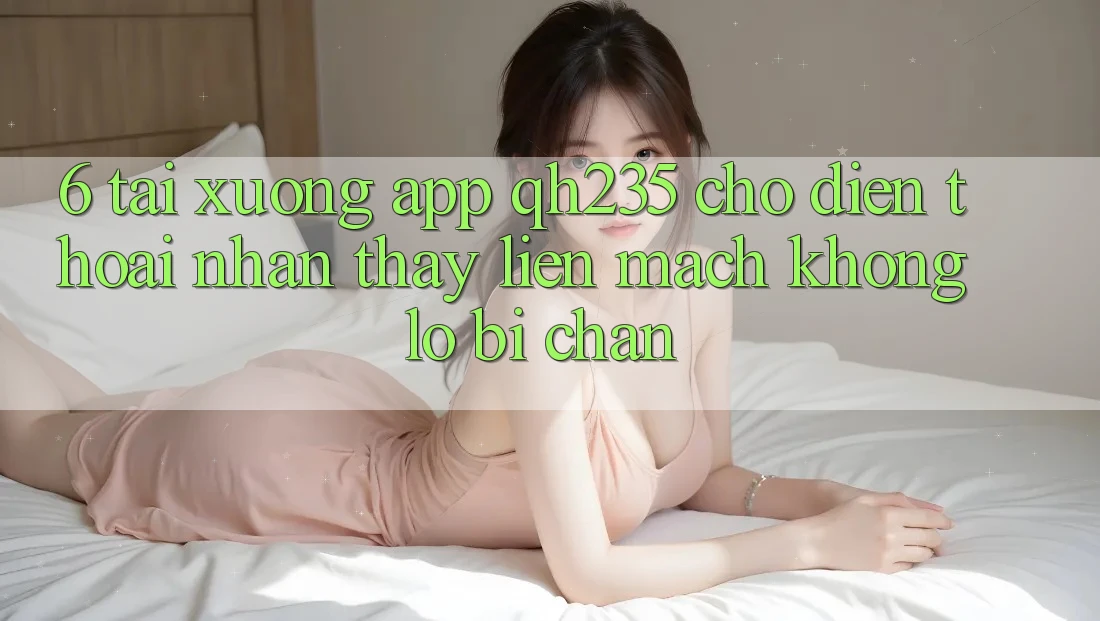 6. Tải xuống App qh235 Cho Điện Thoại – Nhận thấy Liền mạch Không Lo Bị Chặn