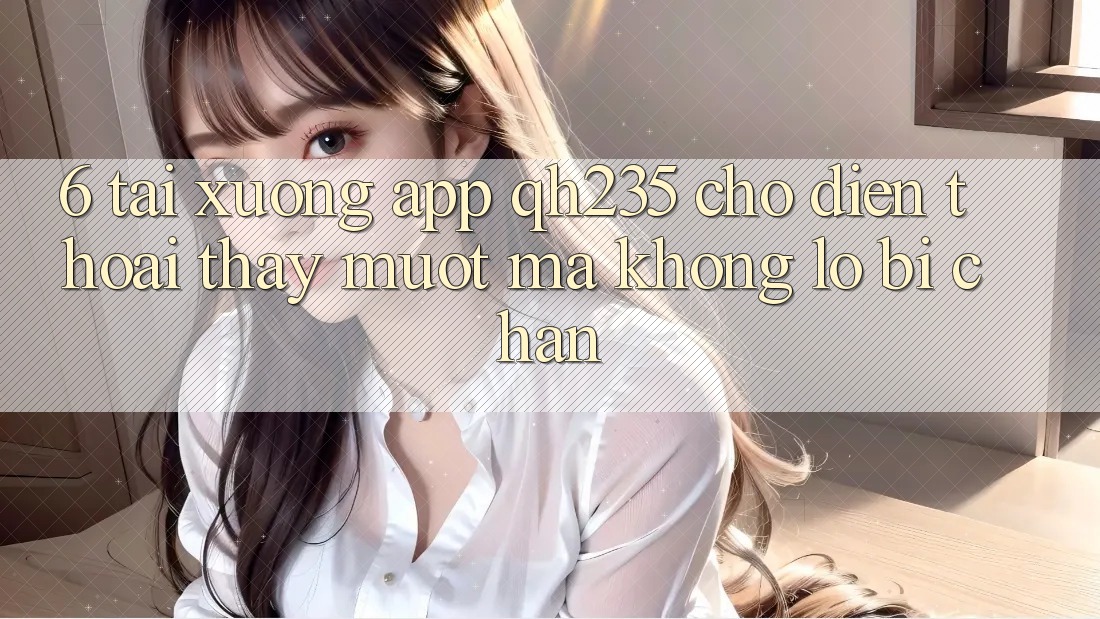 6. Tải xuống App qh235 Cho Điện Thoại – Thấy Mượt Mà Không Lo Bị Chặn