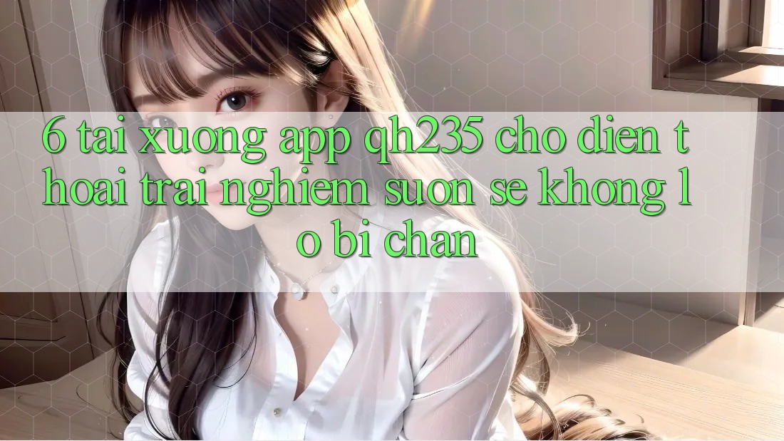 6. Tải xuống App qh235 Cho Điện Thoại – Trải Nghiệm Suôn sẻ Không Lo Bị Chặn