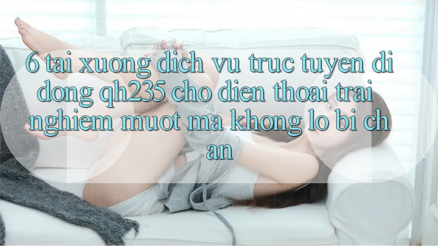 6. Tải xuống Dịch vụ trực tuyến di động qh235 Cho Điện Thoại – Trải nghiệm Mượt Mà Không Lo Bị Chặn