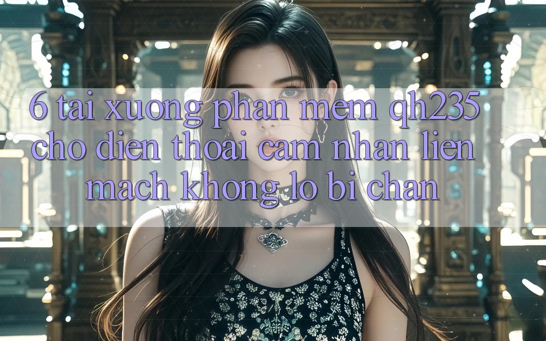 6. Tải xuống Phần mềm qh235 Cho Điện Thoại – Cảm nhận Liền mạch Không Lo Bị Chặn