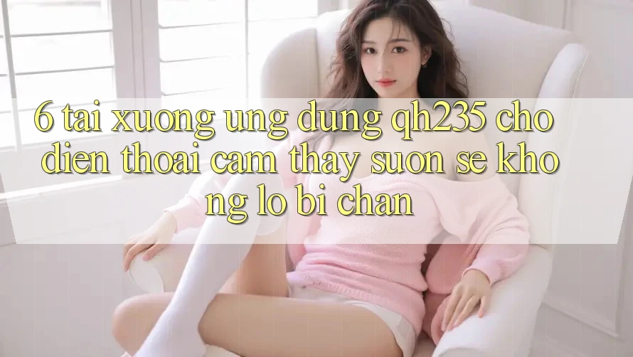 6. Tải xuống Ứng dụng qh235 Cho Điện Thoại – Cảm thấy Suôn sẻ Không Lo Bị Chặn