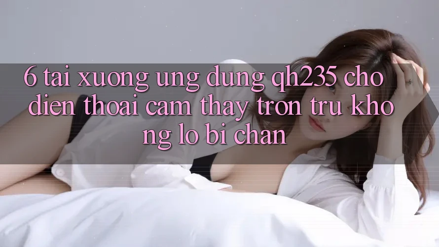 6. Tải xuống Ứng dụng qh235 Cho Điện Thoại – Cảm thấy Trơn tru Không Lo Bị Chặn