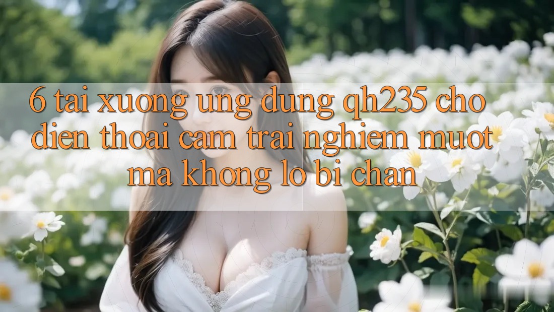 6. Tải xuống Ứng dụng qh235 Cho Điện Thoại – Cảm trải nghiệm Mượt Mà Không Lo Bị Chặn