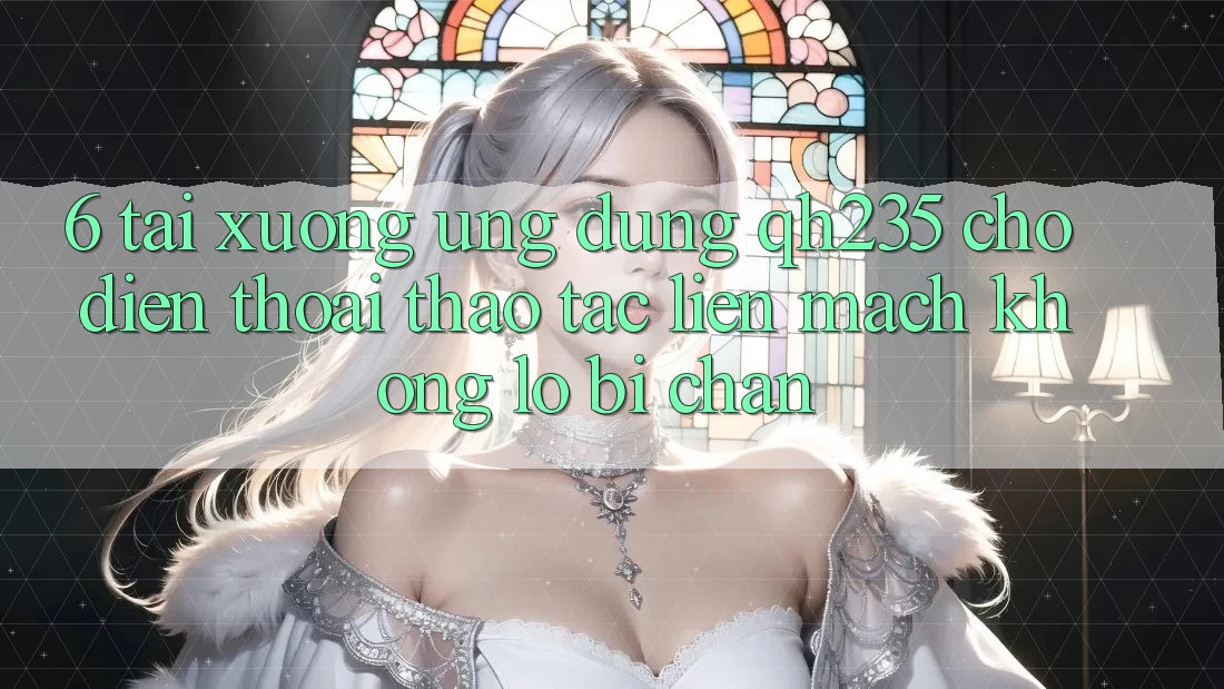 6. Tải xuống Ứng dụng qh235 Cho Điện Thoại – Thao tác Liền mạch Không Lo Bị Chặn