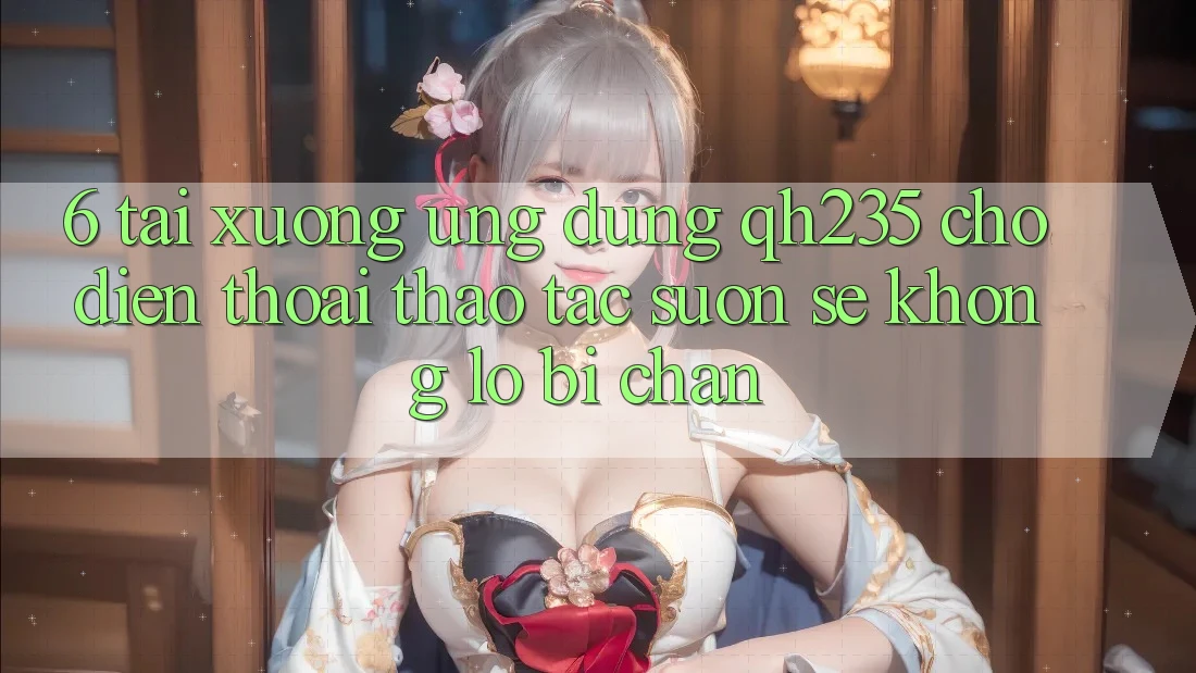 6. Tải xuống Ứng dụng qh235 Cho Điện Thoại – Thao tác Suôn sẻ Không Lo Bị Chặn