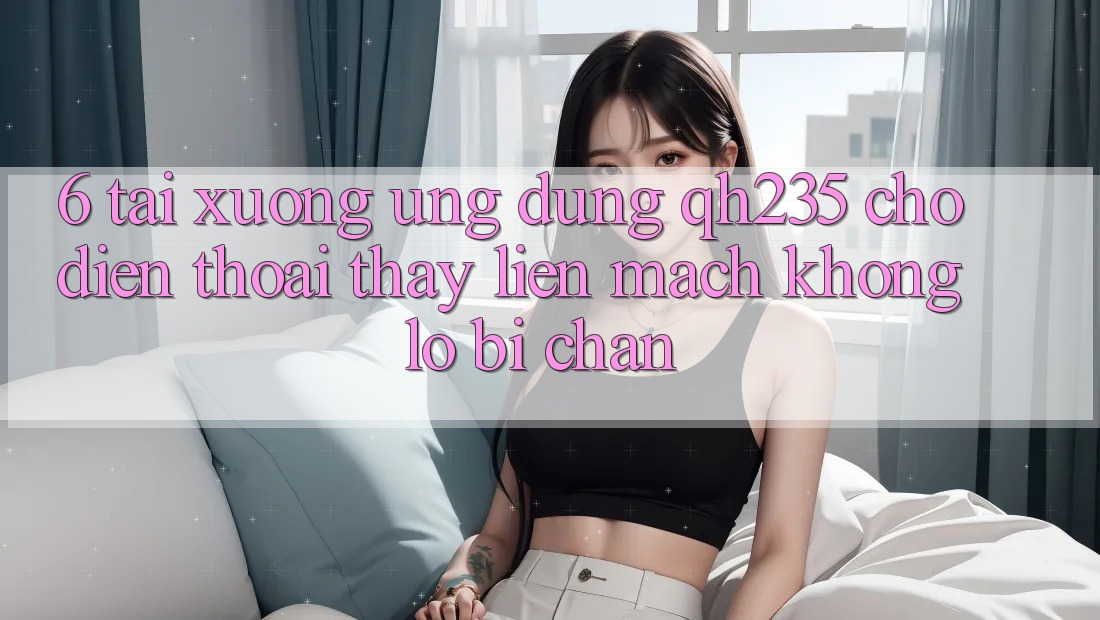 6. Tải xuống Ứng dụng qh235 Cho Điện Thoại – Thấy Liền mạch Không Lo Bị Chặn