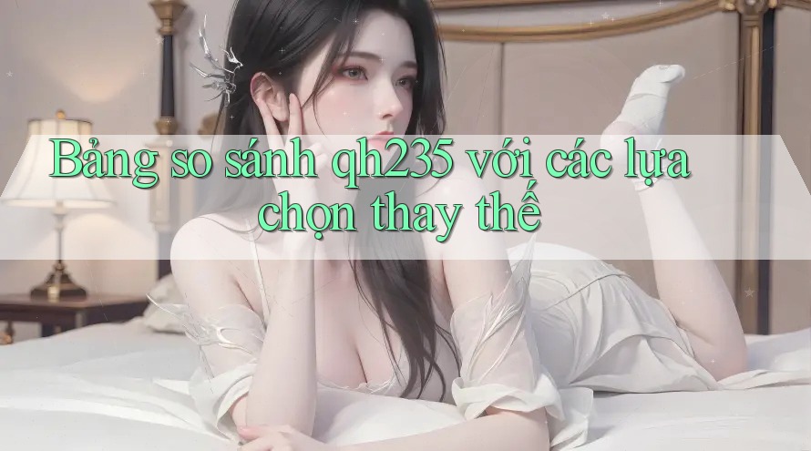 Bảng so sánh qh235 với các lựa chọn thay thế