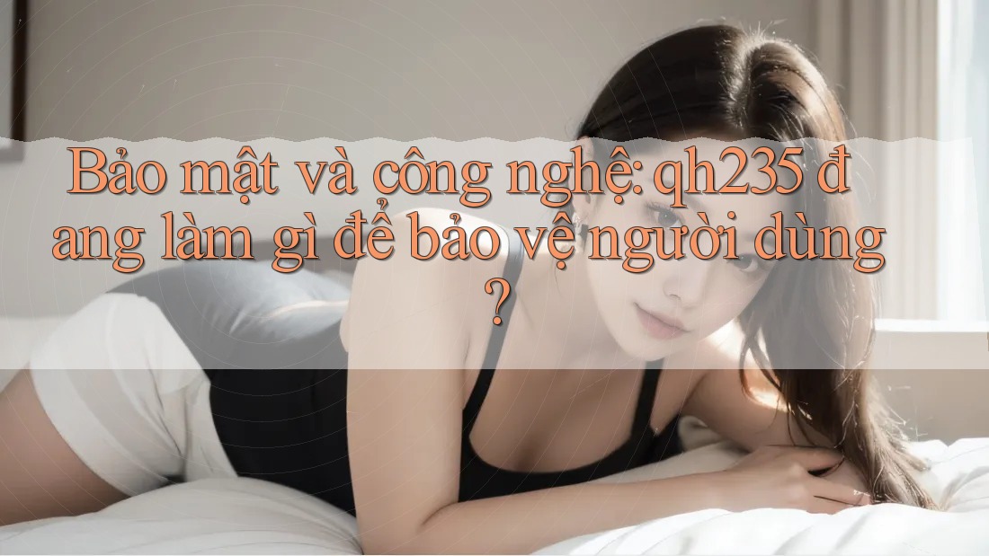 Bảo mật và công nghệ: qh235 đang làm gì để bảo vệ người dùng?