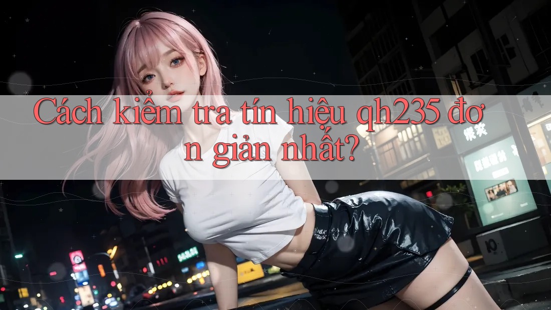 Cách kiểm tra tín hiệu qh235 đơn giản nhất?