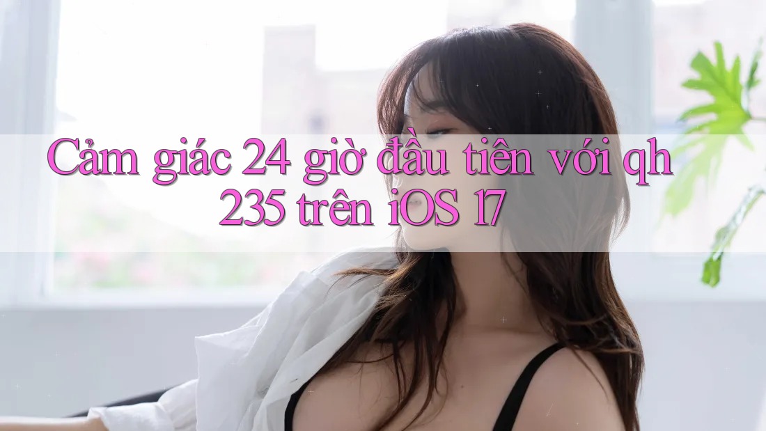 Cảm giác 24 giờ đầu tiên với qh235 trên iOS 17