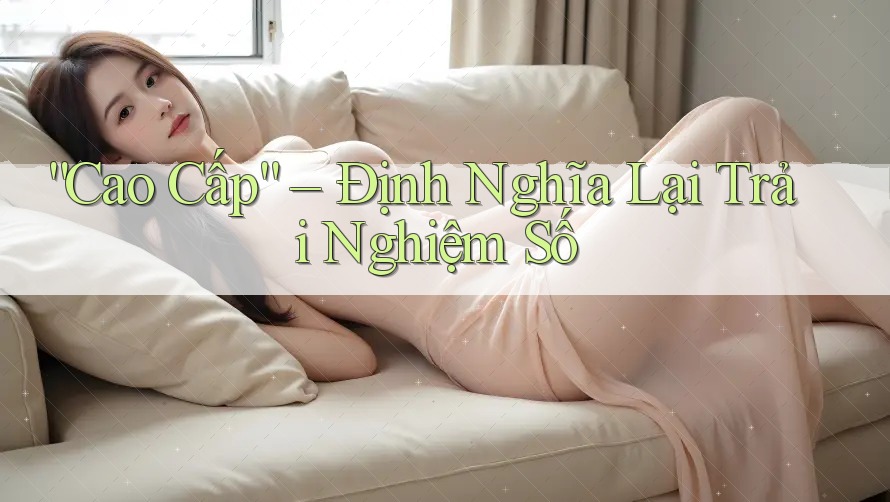 “Cao Cấp” – Định Nghĩa Lại Trải Nghiệm Số