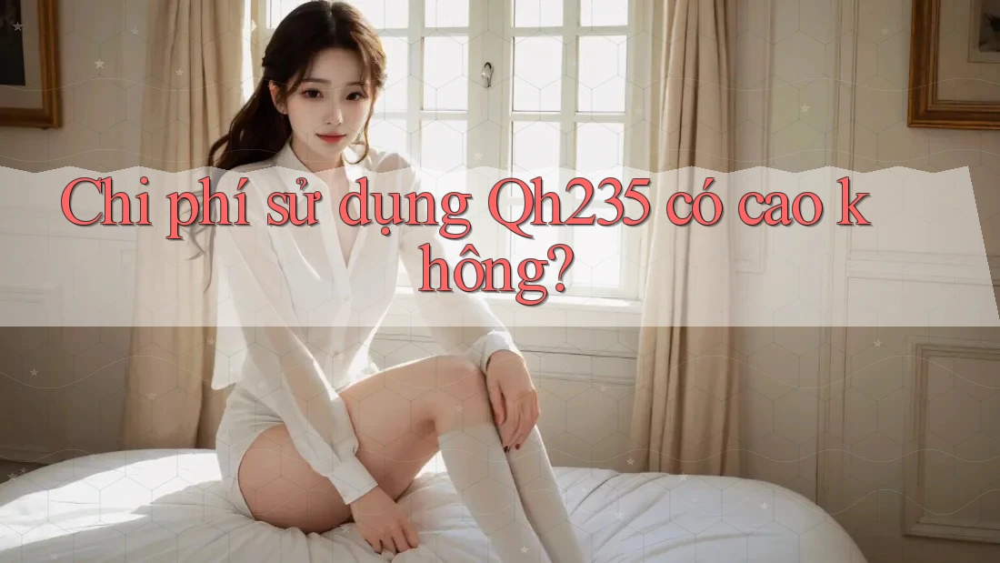 Chi phí sử dụng Qh235 có cao không?