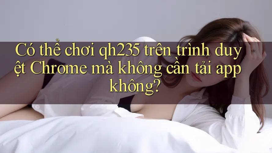 Có thể chơi qh235 trên trình duyệt Chrome mà không cần tải app không?