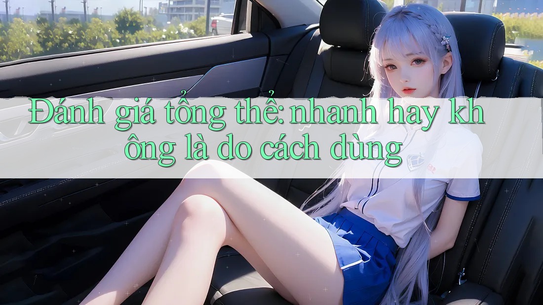 Đánh giá tổng thể: nhanh hay không là do cách dùng