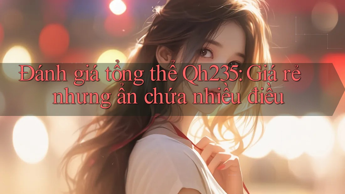 Đánh giá tổng thể Qh235: Giá rẻ nhưng ẩn chứa nhiều điều Đánh giá tổng thể Qh235: Giá rẻ nhưng ẩn chứa nhiều điều