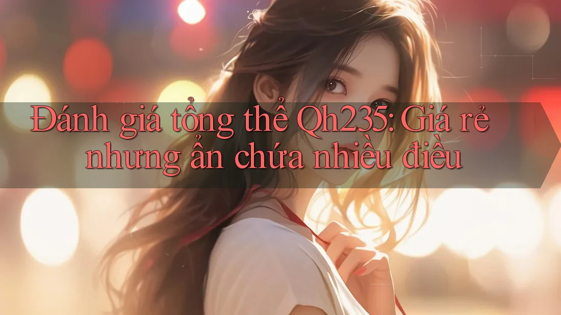 Đánh giá tổng thể Qh235: Giá rẻ nhưng ẩn chứa nhiều điều