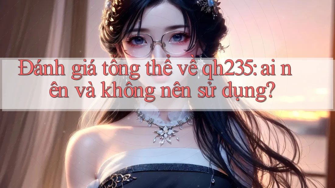 Đánh giá tổng thể về qh235: ai nên và không nên sử dụng? Đánh giá tổng thể về qh235: ai nên và không nên sử dụng?