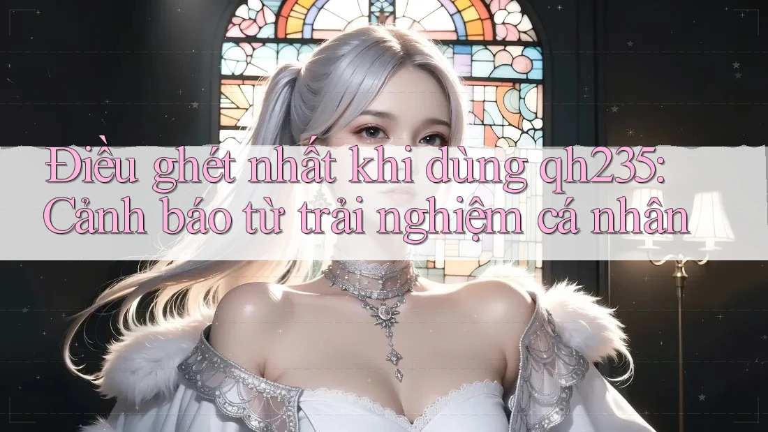 Điều ghét nhất khi dùng qh235: Cảnh báo từ trải nghiệm cá nhân