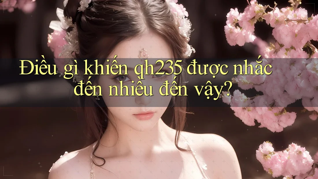 Điều gì khiến qh235 được nhắc đến nhiều đến vậy?