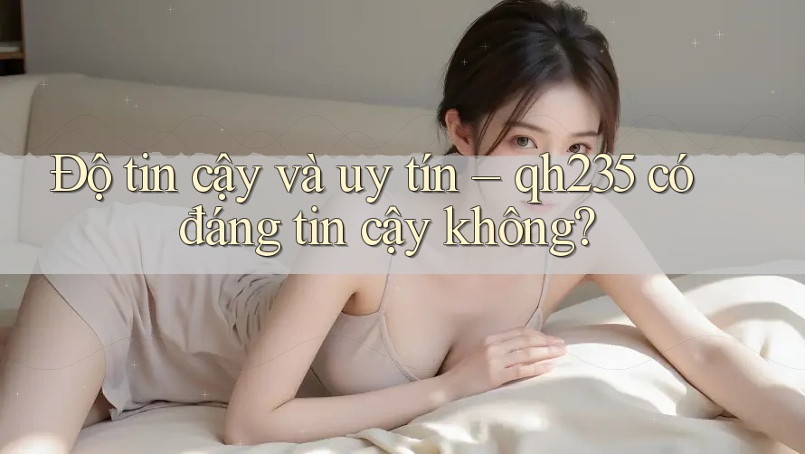 Độ tin cậy và uy tín – qh235 có đáng tin cậy không?