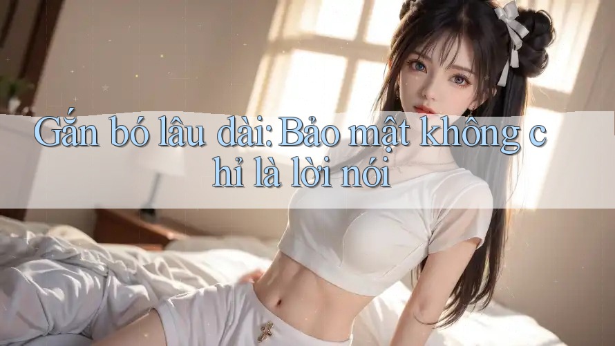 Gắn bó lâu dài: Bảo mật không chỉ là lời nói