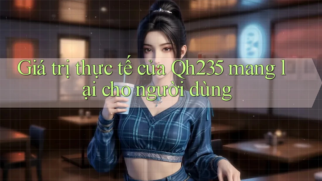 Giá trị thực tế của Qh235 mang lại cho người dùng