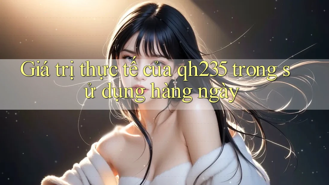Giá trị thực tế của qh235 trong sử dụng hàng ngày