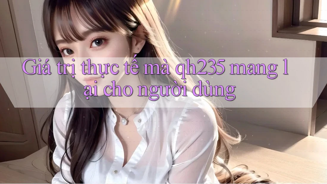 Giá trị thực tế mà qh235 mang lại cho người dùng