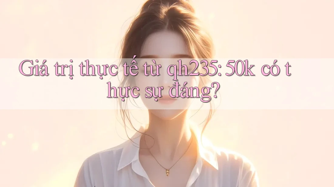 Giá trị thực tế từ qh235: 50k có thực sự đáng?