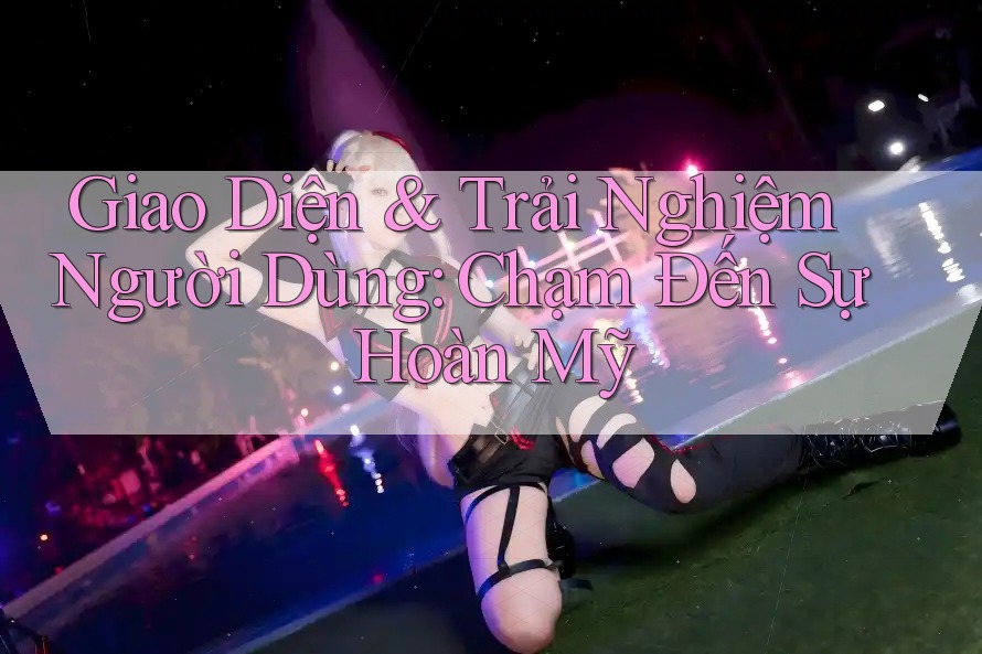 Giao Diện & Trải Nghiệm Người Dùng: Chạm Đến Sự Hoàn Mỹ