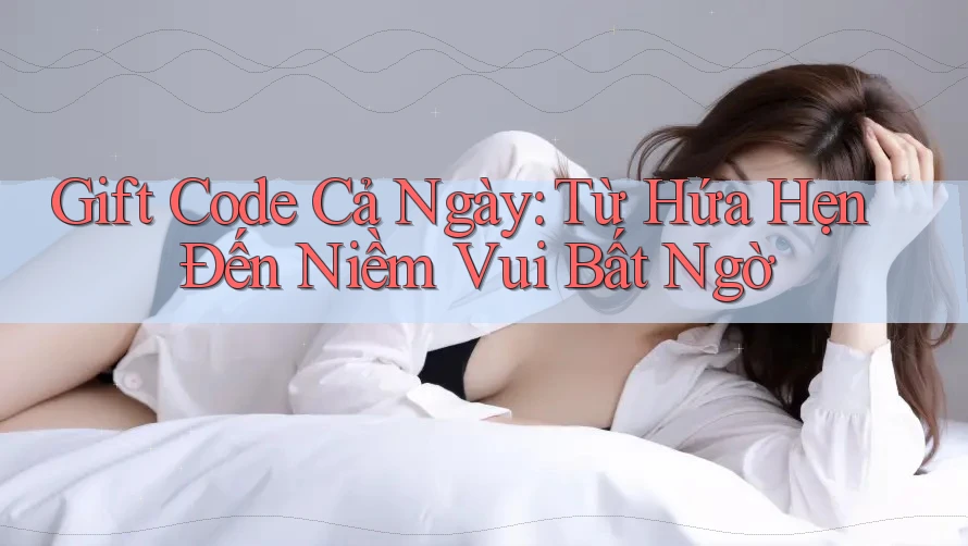 Gift Code Cả Ngày: Từ Hứa Hẹn Đến Niềm Vui Bất Ngờ