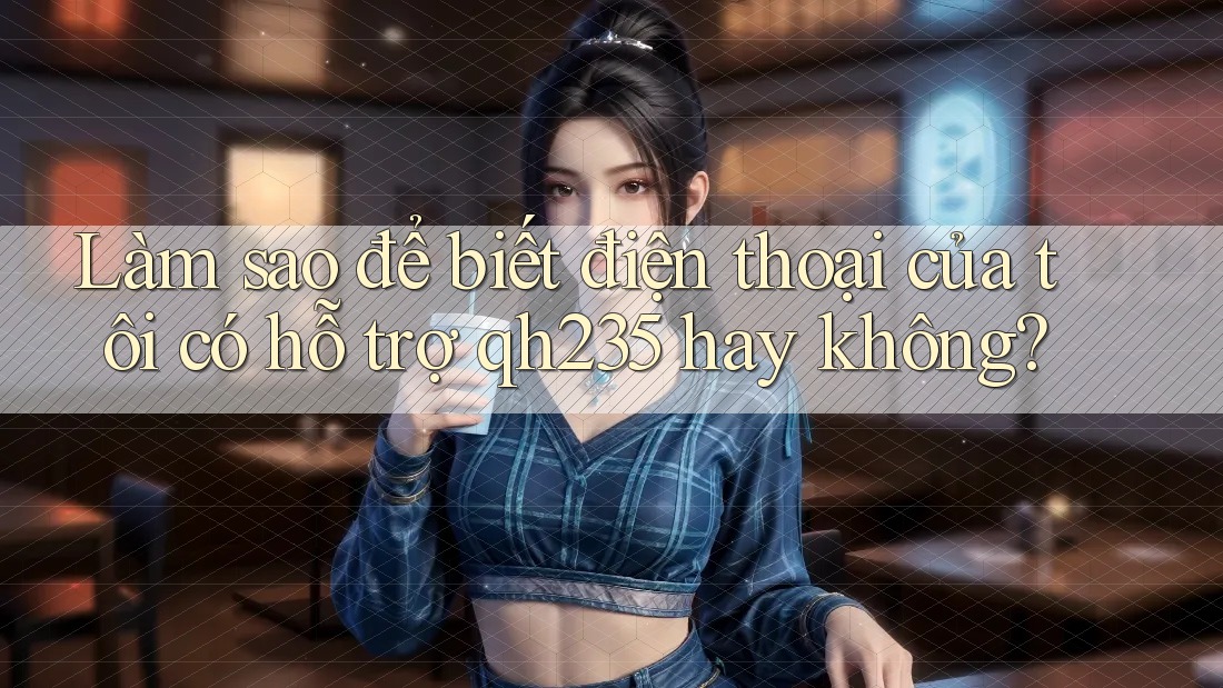 Làm sao để biết điện thoại của tôi có hỗ trợ qh235 hay không? Làm sao để biết điện thoại của tôi có hỗ trợ qh235 hay không?