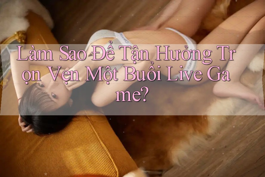 Làm Sao Để Tận Hưởng Trọn Vẹn Một Buổi Live Game?