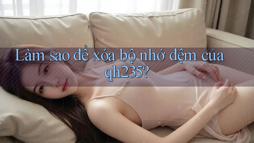 Làm sao để xóa bộ nhớ đệm của qh235?