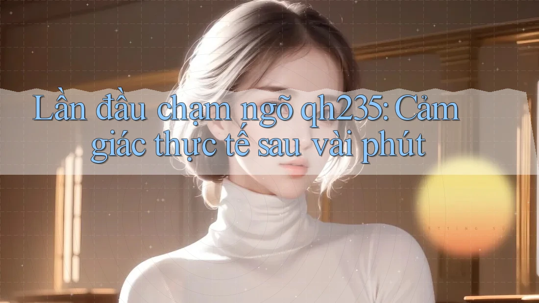 Lần đầu chạm ngõ qh235: Cảm giác thực tế sau vài phút