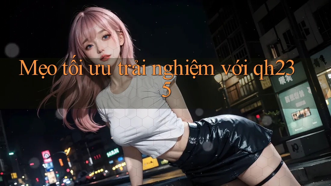 Mẹo tối ưu trải nghiệm với qh235