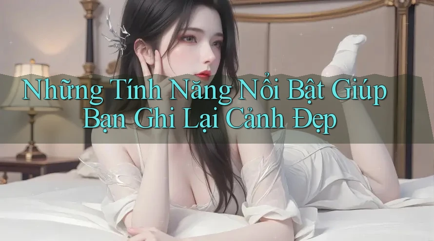 Những Tính Năng Nổi Bật Giúp Bạn Ghi Lại Cảnh Đẹp