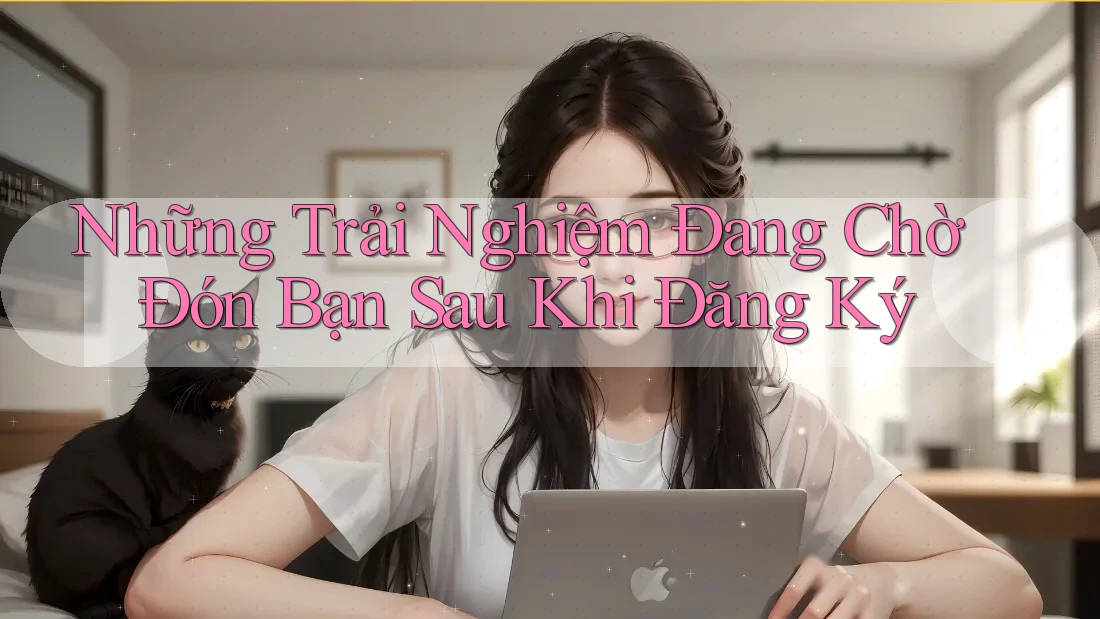 Những Trải Nghiệm Đang Chờ Đón Bạn Sau Khi Đăng Ký