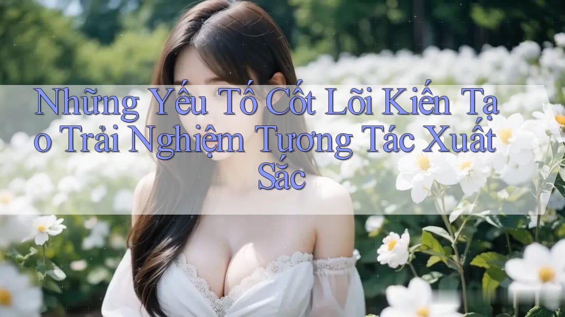 Những Yếu Tố Cốt Lõi Kiến Tạo Trải Nghiệm Tương Tác Xuất Sắc