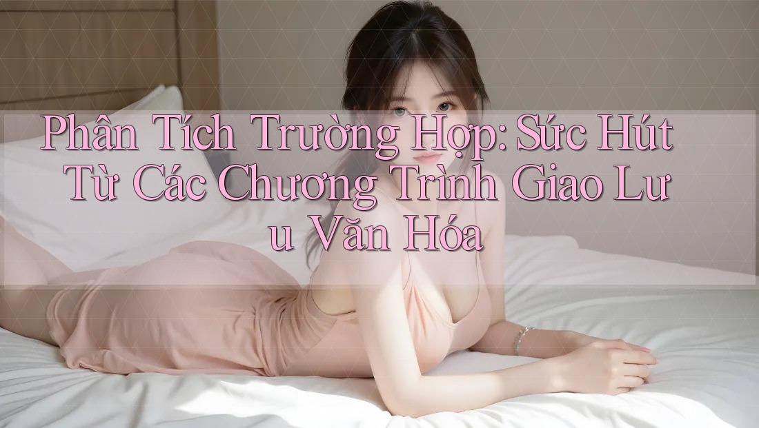 Phân Tích Trường Hợp: Sức Hút Từ Các Chương Trình Giao Lưu Văn Hóa