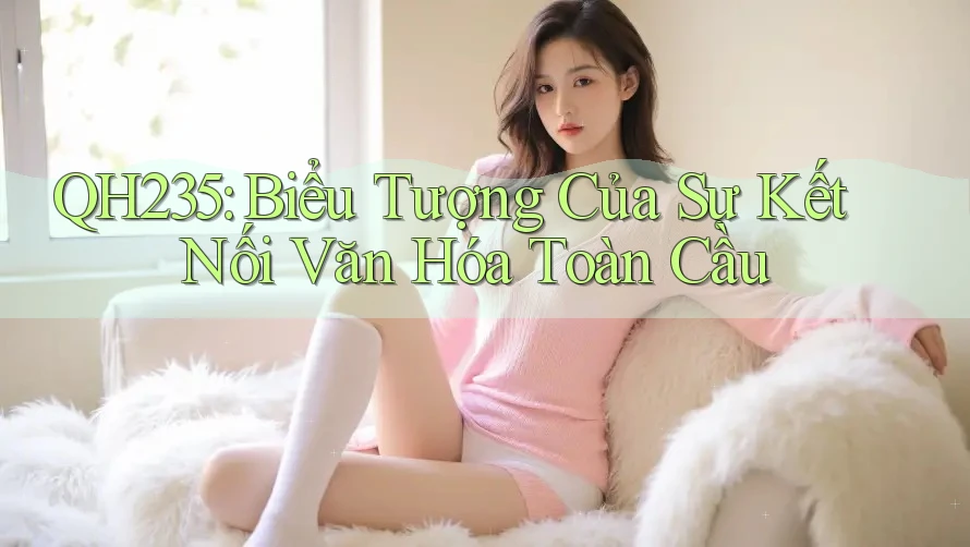 QH235: Biểu Tượng Của Sự Kết Nối Văn Hóa Toàn Cầu QH235: Biểu Tượng Của Sự Kết Nối Văn Hóa Toàn Cầu