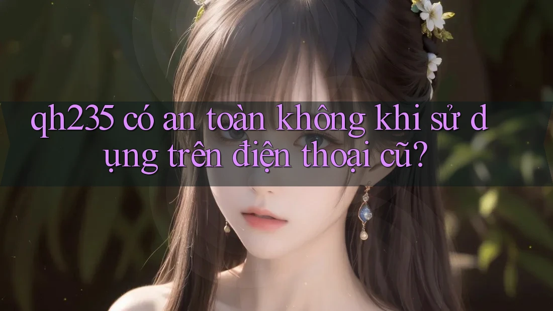 qh235 có an toàn không khi sử dụng trên điện thoại cũ?