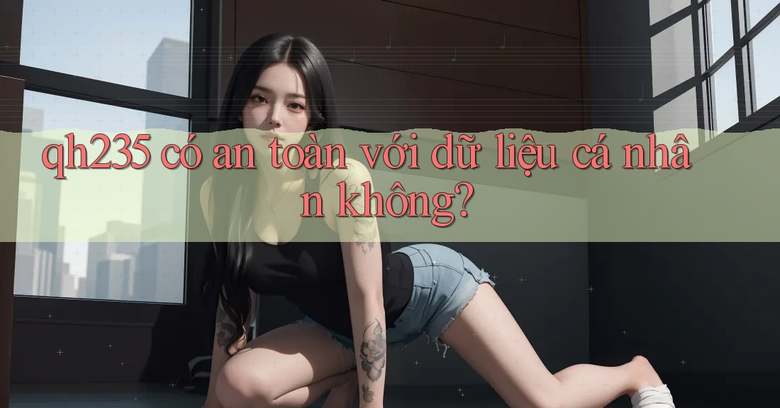qh235 có an toàn với dữ liệu cá nhân không?