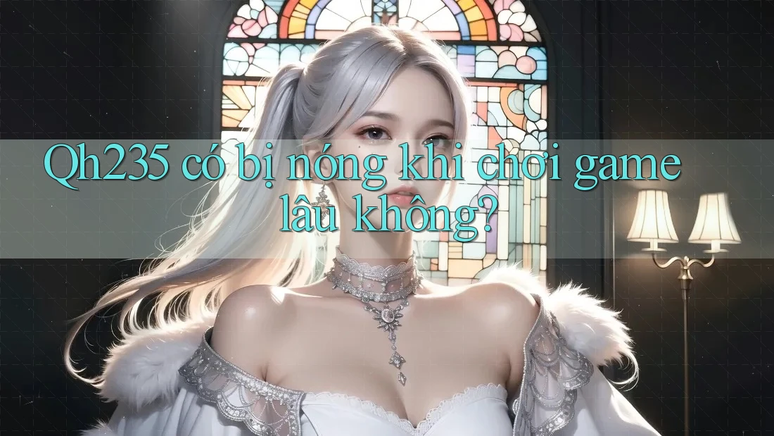 Qh235 có bị nóng khi chơi game lâu không?
