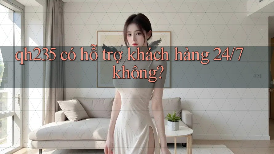 qh235 có hỗ trợ khách hàng 24/7 không?