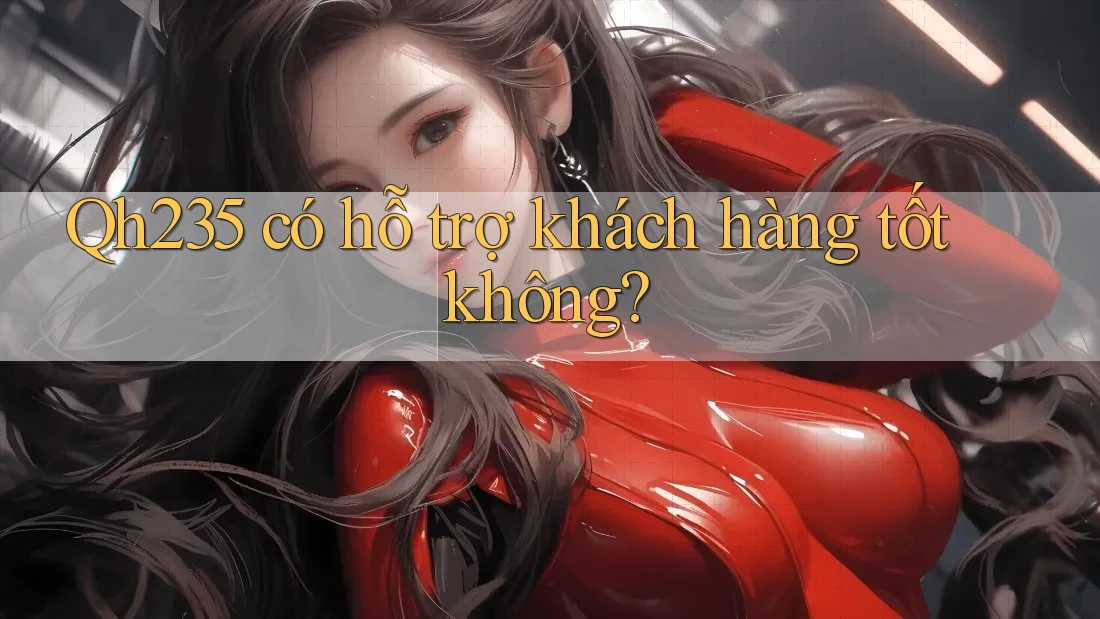 Qh235 có hỗ trợ khách hàng tốt không?