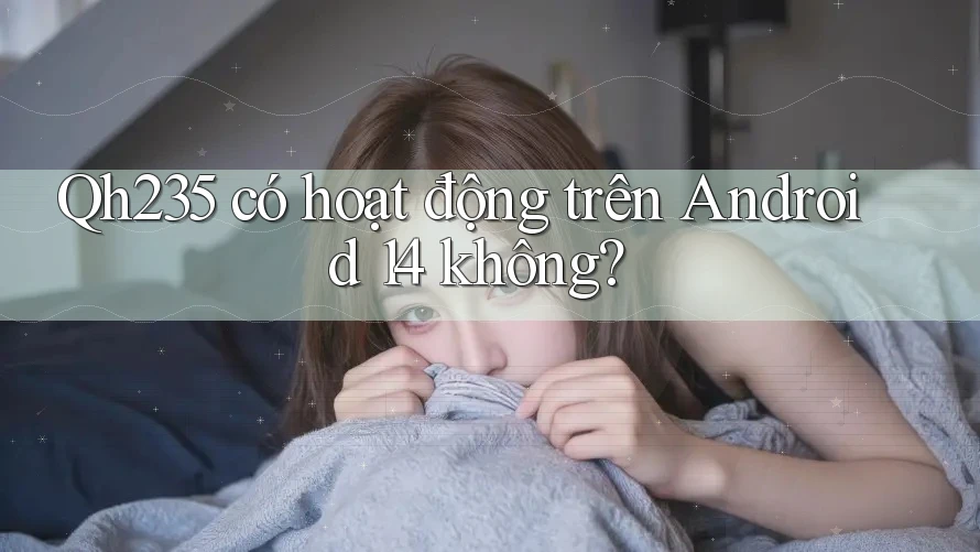 Qh235 có hoạt động trên Android 14 không?