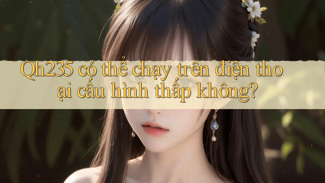 Qh235 có thể chạy trên điện thoại cấu hình thấp không? Qh235 có thể chạy trên điện thoại cấu hình thấp không?