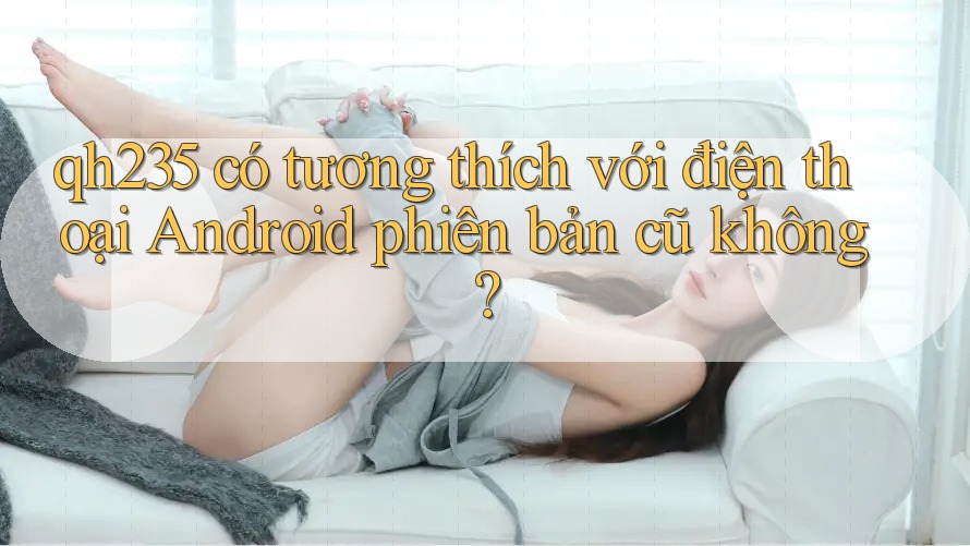 qh235 có tương thích với điện thoại Android phiên bản cũ không?
